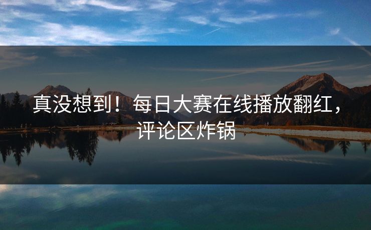 真没想到！每日大赛在线播放翻红，评论区炸锅