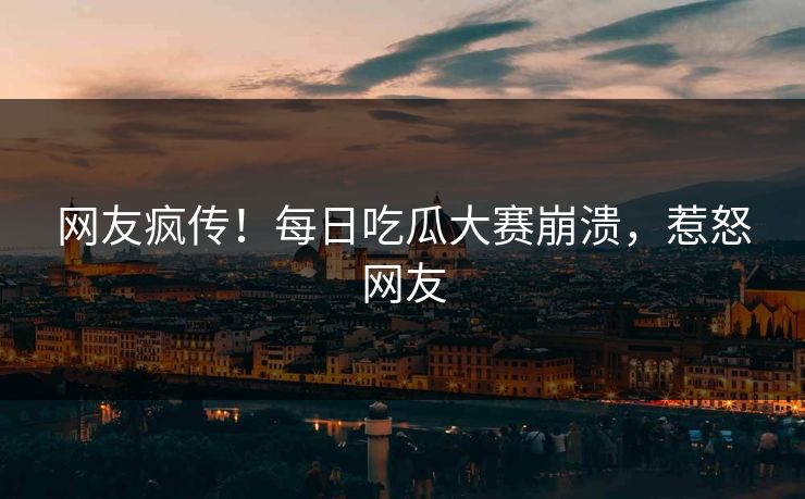 网友疯传！每日吃瓜大赛崩溃，惹怒网友