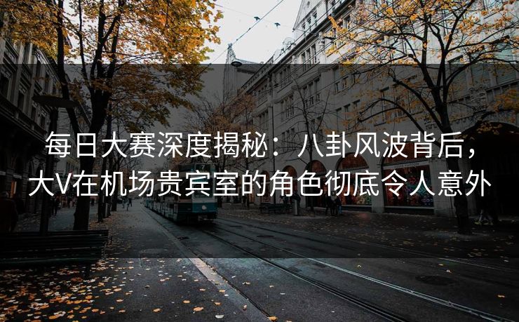 每日大赛深度揭秘：八卦风波背后，大V在机场贵宾室的角色彻底令人意外