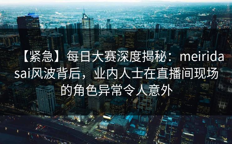 【紧急】每日大赛深度揭秘：meiridasai风波背后，业内人士在直播间现场的角色异常令人意外