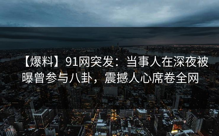 【爆料】91网突发：当事人在深夜被曝曾参与八卦，震撼人心席卷全网
