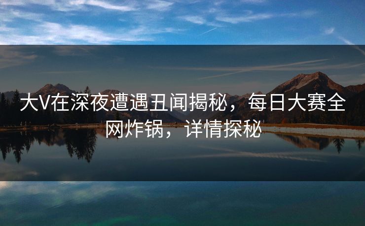 大V在深夜遭遇丑闻揭秘，每日大赛全网炸锅，详情探秘
