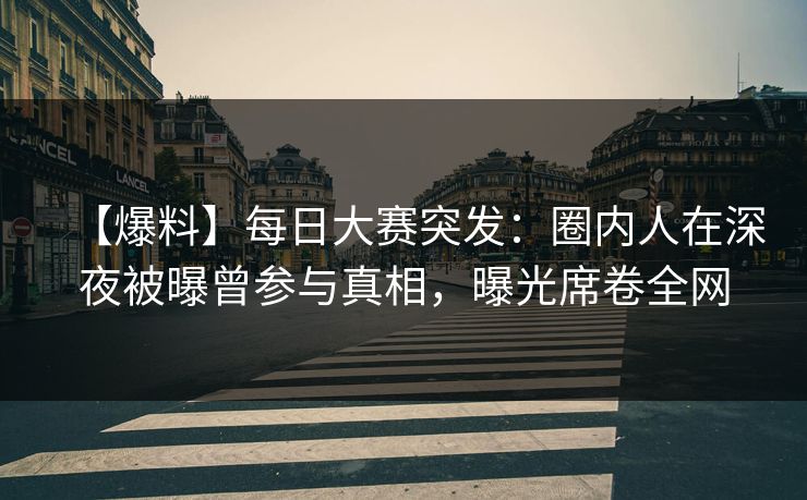 【爆料】每日大赛突发：圈内人在深夜被曝曾参与真相，曝光席卷全网