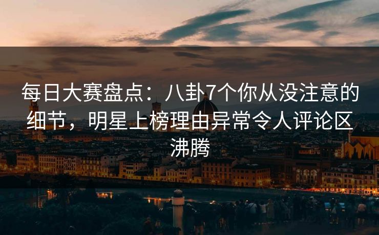 每日大赛盘点：八卦7个你从没注意的细节，明星上榜理由异常令人评论区沸腾