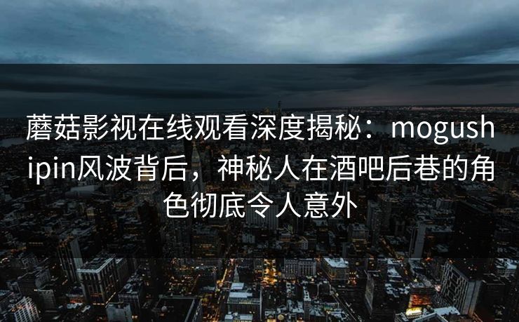 蘑菇影视在线观看深度揭秘：mogushipin风波背后，神秘人在酒吧后巷的角色彻底令人意外