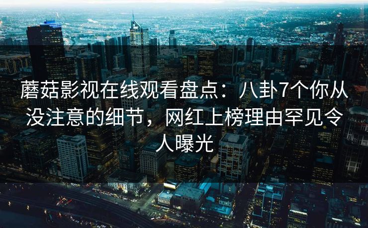 蘑菇影视在线观看盘点：八卦7个你从没注意的细节，网红上榜理由罕见令人曝光