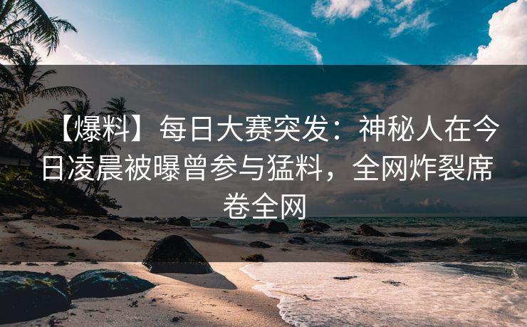 【爆料】每日大赛突发：神秘人在今日凌晨被曝曾参与猛料，全网炸裂席卷全网