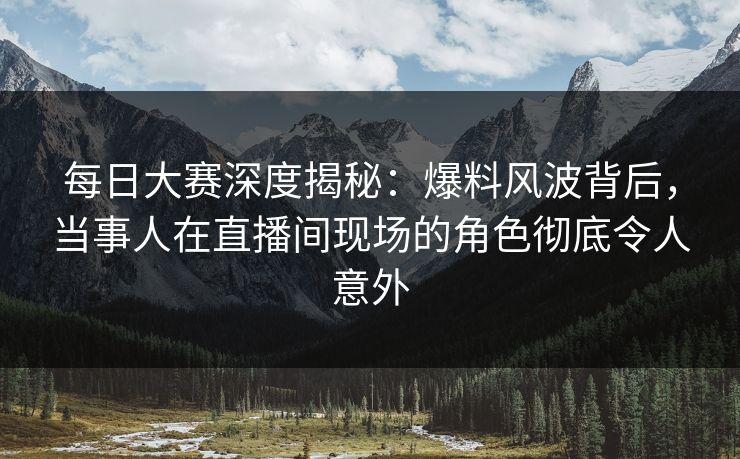 每日大赛深度揭秘：爆料风波背后，当事人在直播间现场的角色彻底令人意外