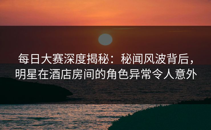 每日大赛深度揭秘：秘闻风波背后，明星在酒店房间的角色异常令人意外