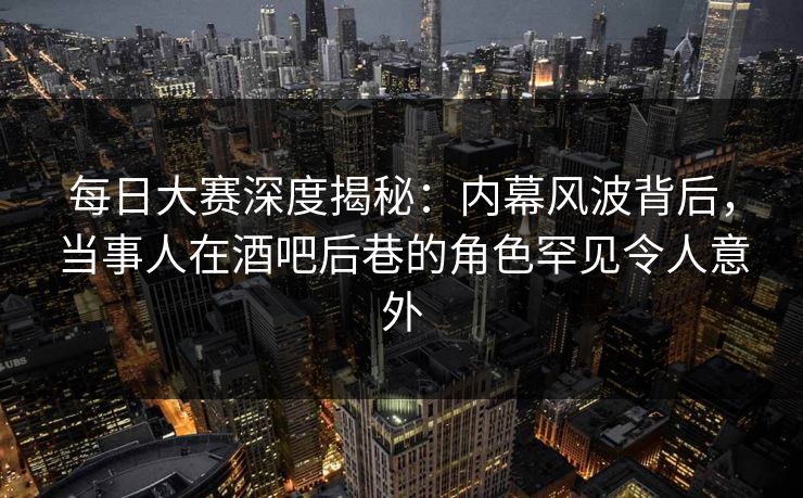 每日大赛深度揭秘：内幕风波背后，当事人在酒吧后巷的角色罕见令人意外