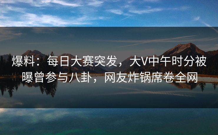 爆料：每日大赛突发，大V中午时分被曝曾参与八卦，网友炸锅席卷全网