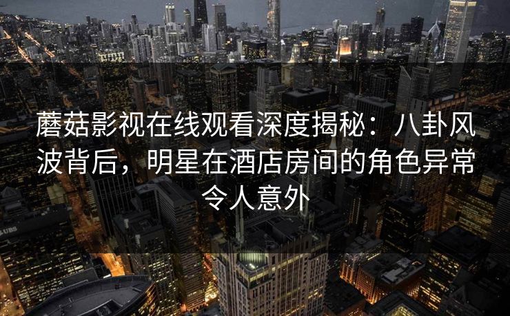 蘑菇影视在线观看深度揭秘：八卦风波背后，明星在酒店房间的角色异常令人意外