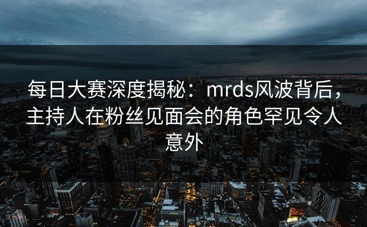 每日大赛深度揭秘：mrds风波背后，主持人在粉丝见面会的角色罕见令人意外