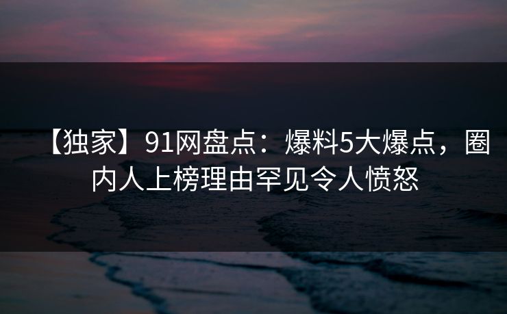 【独家】91网盘点：爆料5大爆点，圈内人上榜理由罕见令人愤怒