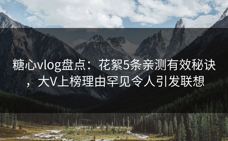 糖心vlog盘点：花絮5条亲测有效秘诀，大V上榜理由罕见令人引发联想