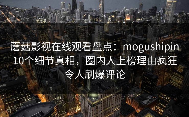 蘑菇影视在线观看盘点：mogushipin10个细节真相，圈内人上榜理由疯狂令人刷爆评论