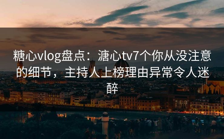 糖心vlog盘点：溏心tv7个你从没注意的细节，主持人上榜理由异常令人迷醉