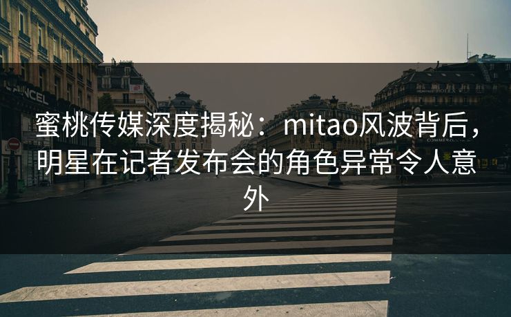 蜜桃传媒深度揭秘：mitao风波背后，明星在记者发布会的角色异常令人意外