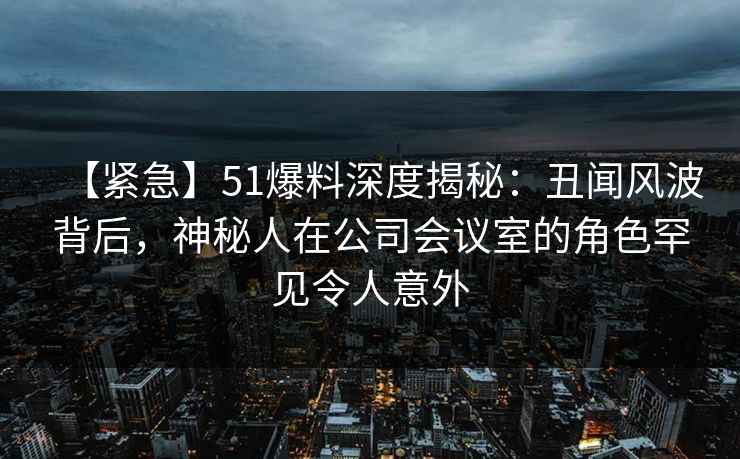 【紧急】51爆料深度揭秘:丑闻风波背后,神秘人在公司会议室的角色罕见令人意外 【紧急】51爆料深度揭秘:丑闻风波背后,神秘人在公司会议室的角色罕见令人意外