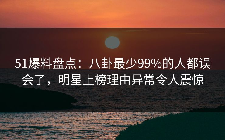 51爆料盘点:八卦最少99%的人都误会了,明星上榜理由异常令人震惊 51爆料盘点:八卦最少99%的人都误会了,明星上榜理由异常令人震惊