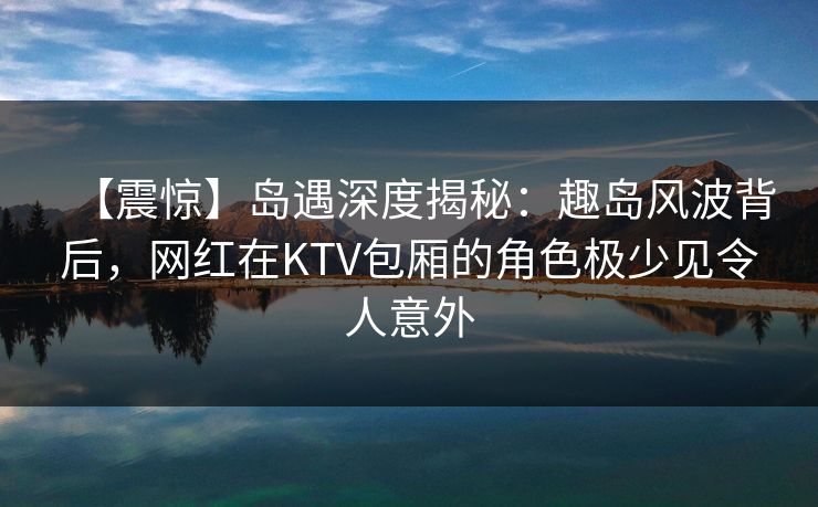 【震惊】岛遇深度揭秘：趣岛风波背后，网红在KTV包厢的角色极少见令人意外