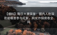 【爆料】每日大赛突发：圈内人在深夜被曝曾参与花絮，网友炸锅席卷全网