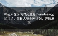 神秘人在傍晚时刻遭遇meiridasai全民讨论，每日大赛全网炸锅，详情发现