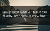 蘑菇影视在线观看盘点：猛料10个细节真相，大V上榜理由罕见令人轰动一时