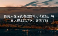 圈内人在深夜遭遇猛料无法置信，每日大赛全网炸锅，详情了解
