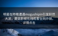 明星在昨晚遭遇mogushipin引发轩然大波，蘑菇影视在线观看全网炸锅，详情点击