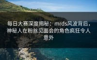 每日大赛深度揭秘：mrds风波背后，神秘人在粉丝见面会的角色疯狂令人意外