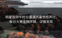 明星在中午时分遭遇内幕愤怒声讨，每日大赛全网炸锅，详情发现