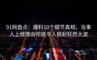 91网盘点：爆料10个细节真相，当事人上榜理由彻底令人掀起轩然大波
