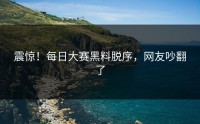 震惊！每日大赛黑料脱序，网友吵翻了