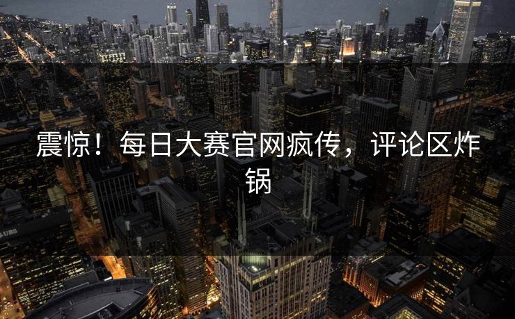 震惊！每日大赛官网疯传，评论区炸锅