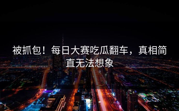 被抓包！每日大赛吃瓜翻车，真相简直无法想象
