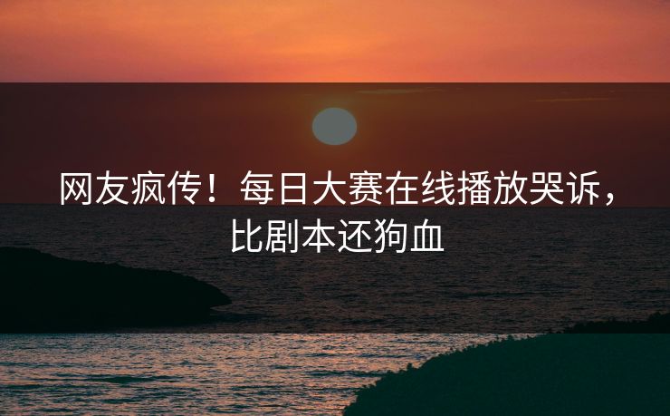 网友疯传！每日大赛在线播放哭诉，比剧本还狗血
