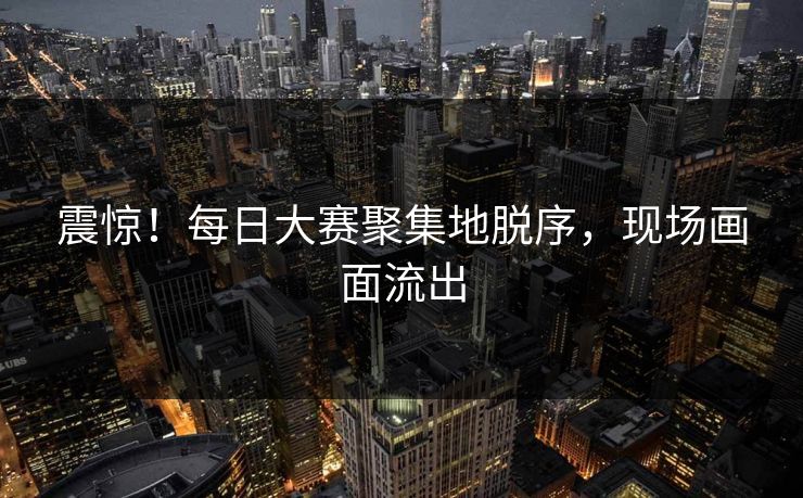 震惊！每日大赛聚集地脱序，现场画面流出