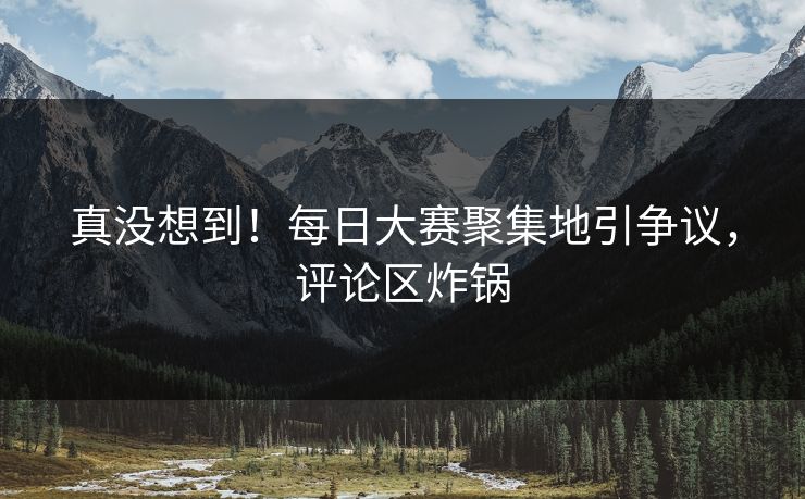 真没想到！每日大赛聚集地引争议，评论区炸锅