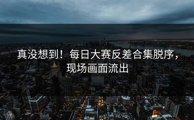 真没想到！每日大赛反差合集脱序，现场画面流出
