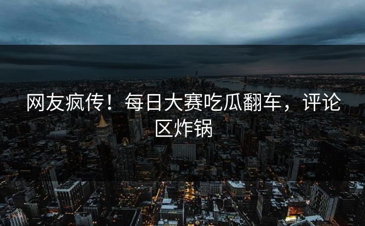 网友疯传！每日大赛吃瓜翻车，评论区炸锅