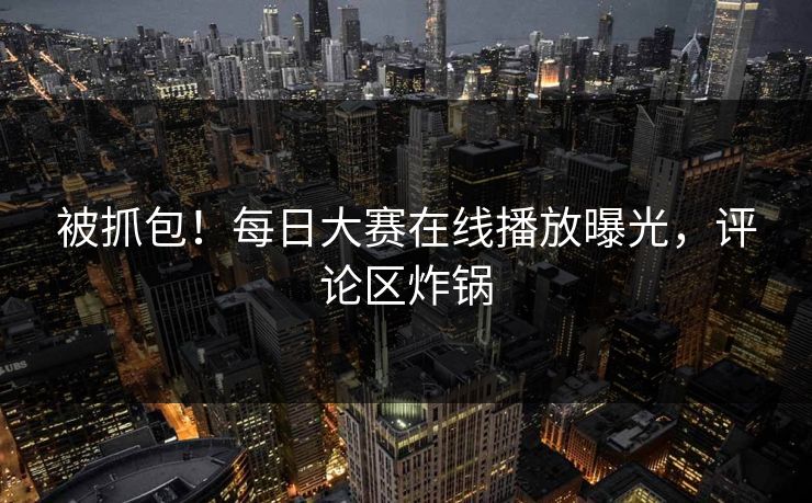 被抓包！每日大赛在线播放曝光，评论区炸锅