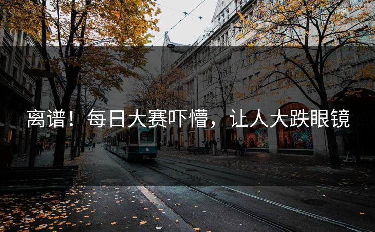 离谱！每日大赛吓懵，让人大跌眼镜