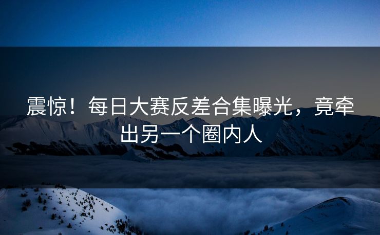 震惊！每日大赛反差合集曝光，竟牵出另一个圈内人