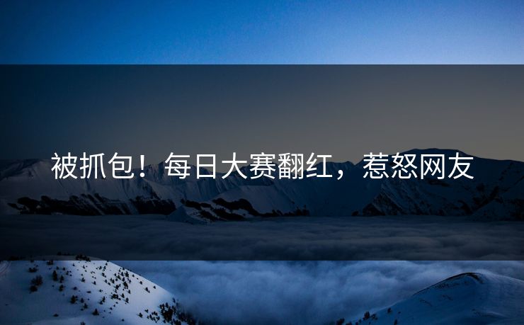 被抓包！每日大赛翻红，惹怒网友