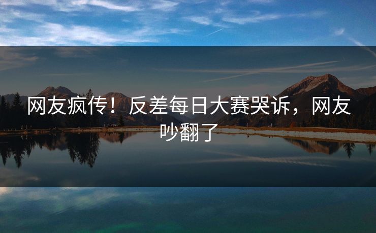 网友疯传！反差每日大赛哭诉，网友吵翻了