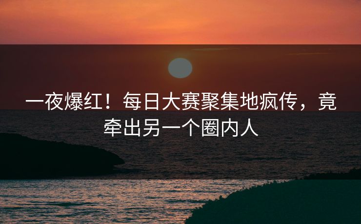 一夜爆红！每日大赛聚集地疯传，竟牵出另一个圈内人