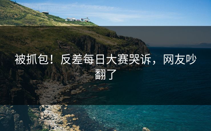 被抓包！反差每日大赛哭诉，网友吵翻了