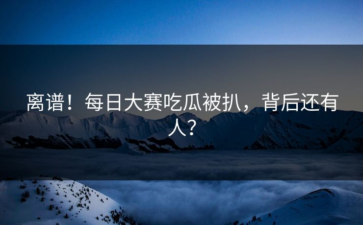 离谱！每日大赛吃瓜被扒，背后还有人？
