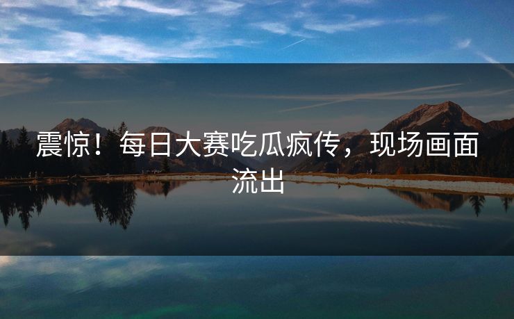 震惊！每日大赛吃瓜疯传，现场画面流出